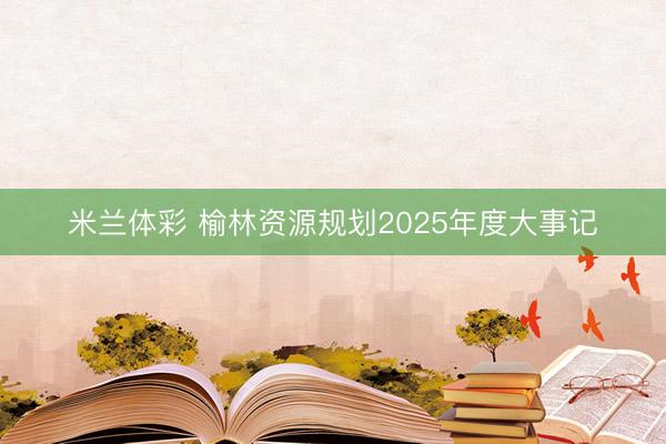 米兰体彩 榆林资源规划2025年度大事记