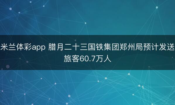 米兰体彩app 腊月二十三国铁集团郑州局预计发送旅客60.7万人