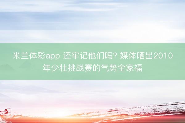 米兰体彩app 还牢记他们吗? 媒体晒出2010年少壮挑战赛的气势全家福