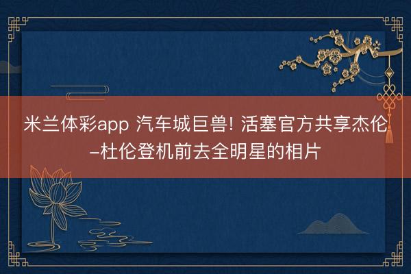 米兰体彩app 汽车城巨兽! 活塞官方共享杰伦-杜伦登机前去全明星的相片
