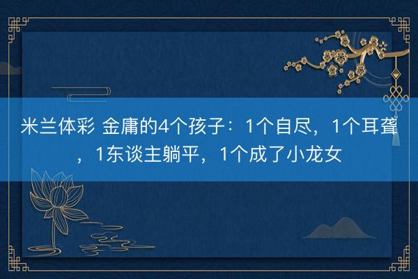 米兰体彩 金庸的4个孩子：1个自尽，1个耳聋，1东谈主躺平，1个成了小龙女
