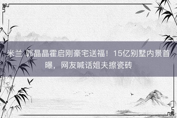 米兰 郭晶晶霍启刚豪宅送福!15亿别墅内景首曝,网友喊话姐夫擦瓷砖
