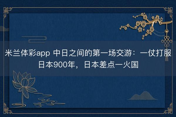 米兰体彩app 中日之间的第一场交游:一仗打服日本900年,日本差点一火国