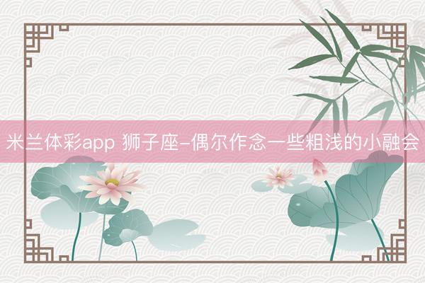 米兰体彩app 狮子座-偶尔作念一些粗浅的小融会