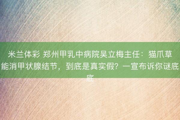 米兰体彩 郑州甲乳中病院吴立梅主任：猫爪草能消甲状腺结节，到底是真实假？一宣布诉你谜底