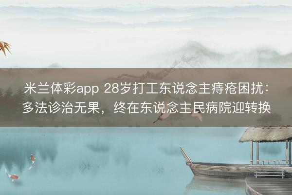 米兰体彩app 28岁打工东说念主痔疮困扰：多法诊治无果，终在东说念主民病院迎转换