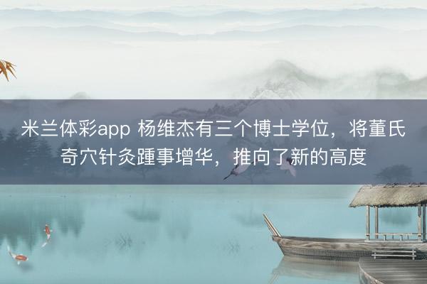 米兰体彩app 杨维杰有三个博士学位,将董氏奇穴针灸踵事增华,推向了新的高度