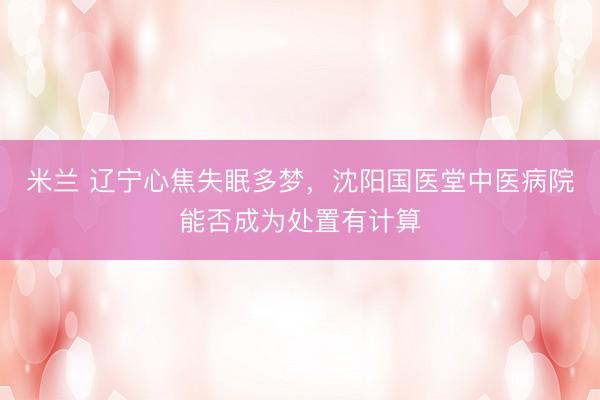 米兰 辽宁心焦失眠多梦，沈阳国医堂中医病院能否成为处置有计算