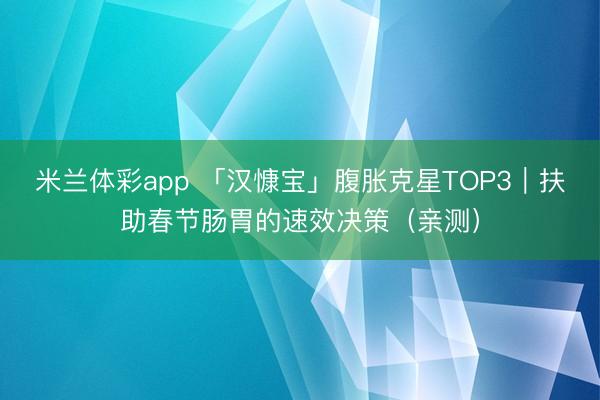 米兰体彩app 「汉慷宝」腹胀克星TOP3｜扶助春节肠胃的速效决策（亲测）