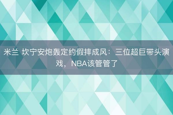 米兰 坎宁安炮轰定约假摔成风：三位超巨带头演戏，NBA该管管了