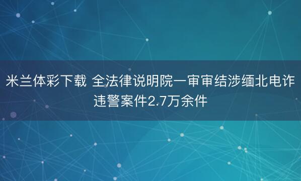 米兰体彩下载 全法律说明院一审审结涉缅北电诈违警案件2.7万余件