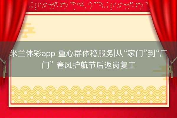 米兰体彩app 重心群体稳服务|从“家门”到“厂门” 春风护航节后返岗复工