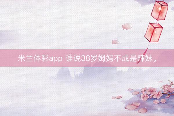 米兰体彩app 谁说38岁姆妈不成是辣妹<a href=