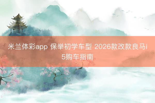 米兰体彩app 保举初学车型 2026款改款良马i5购车指南