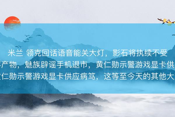 米兰 领克回话语音能关大灯,影石将执续不受截止在好意思销售现存产物,魅族辟谣手机退市,黄仁勋示警游戏显卡供应病笃,这等至今天的其他大新闻