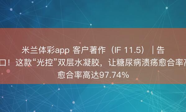 米兰体彩app 客户著作(IF 11.5) | 告别难愈合伤口!这款“光控”双层水凝胶,让糖尿病溃疡愈合率高达97.74%