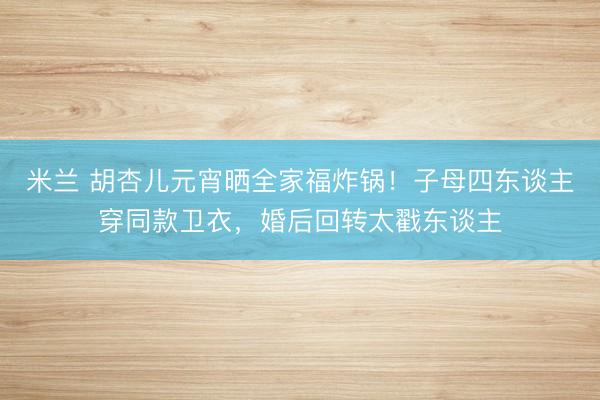 米兰 胡杏儿元宵晒全家福炸锅！子母四东谈主穿同款卫衣，婚后回转太戳东谈主