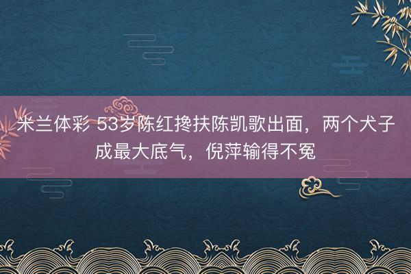 米兰体彩 53岁陈红搀扶陈凯歌出面，两个犬子成最大底气，倪萍输得不冤