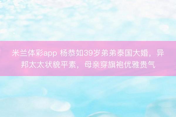 米兰体彩app 杨恭如39岁弟弟泰国大婚，异邦太太状貌平素，母亲穿旗袍优雅贵气