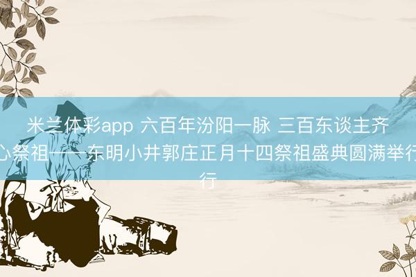 米兰体彩app 六百年汾阳一脉 三百东谈主齐心祭祖——东明小井郭庄正月十四祭祖盛典圆满举行