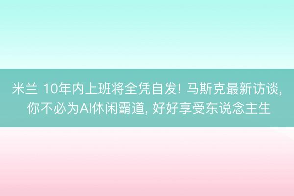 米兰 10年内上班将全凭自发! 马斯克最新访谈， 你不必为AI休闲霸道， 好好享受东说念主生