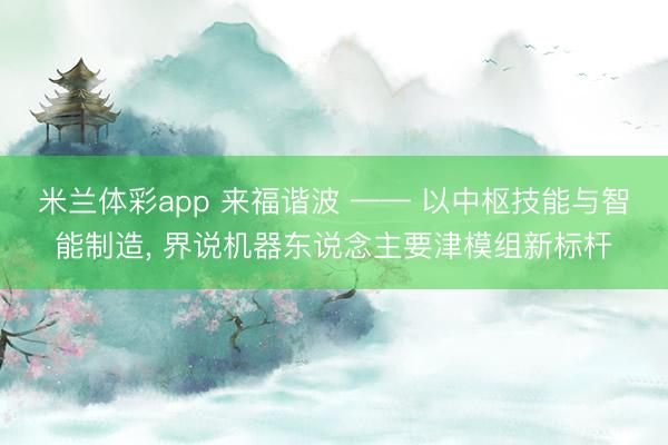 米兰体彩app 来福谐波 —— 以中枢技能与智能制造， 界说机器东说念主要津模组新标杆