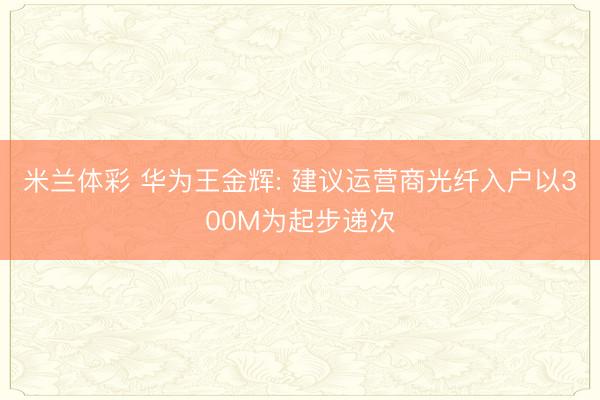 米兰体彩 华为王金辉: 建议运营商光纤入户以300M为起步递次