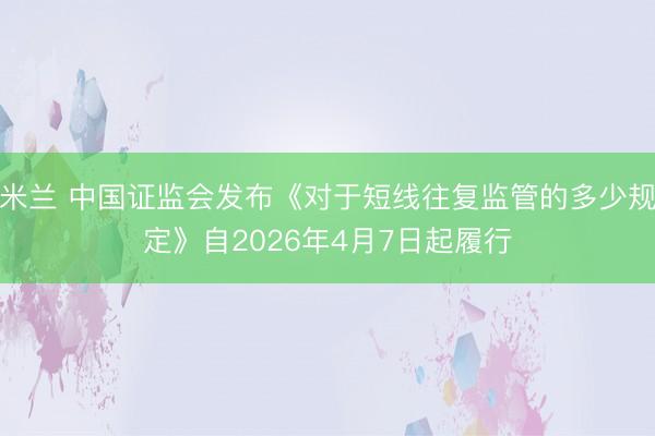 米兰 中国证监会发布《对于短线往复监管的多少规定》自2026年4月7日起履行