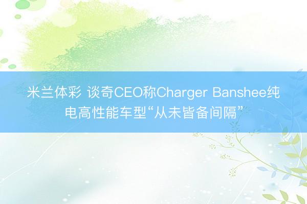 米兰体彩 谈奇CEO称Charger Banshee纯电高性能车型“从未皆备间隔”