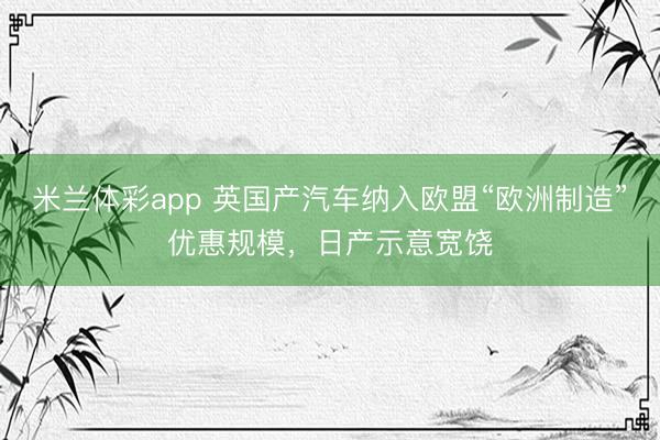 米兰体彩app 英国产汽车纳入欧盟“欧洲制造”优惠规模，日产示意宽饶