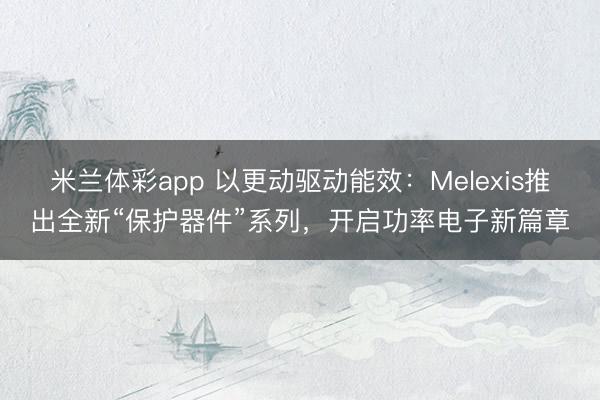 米兰体彩app 以更动驱动能效:Melexis推出全新“保护器件”系列,开启功率电子新篇章