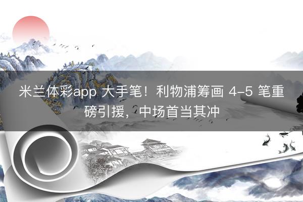 米兰体彩app 大手笔！利物浦筹画 4-5 笔重磅引援，中场首当其冲