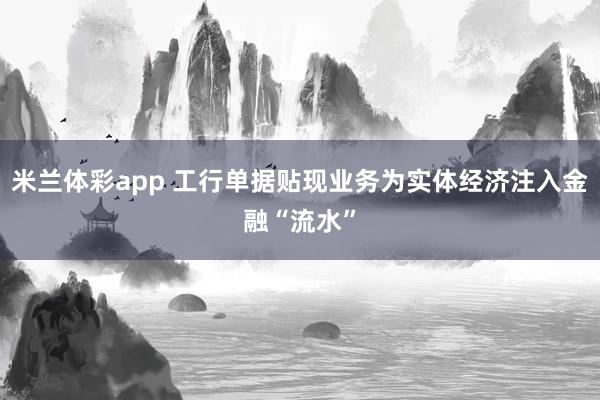 米兰体彩app 工行单据贴现业务为实体经济注入金融“流水”