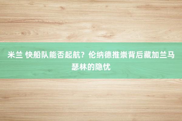 米兰 快船队能否起航？伦纳德推崇背后藏加兰马瑟林的隐忧