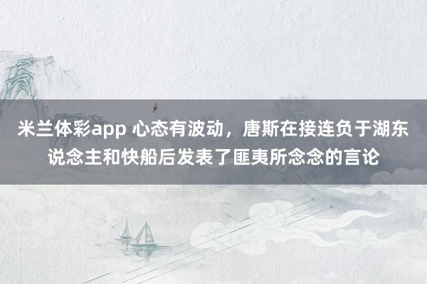 米兰体彩app 心态有波动，唐斯在接连负于湖东说念主和快船后发表了匪夷所念念的言论