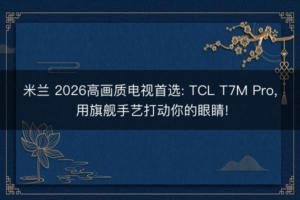 米兰 2026高画质电视首选: TCL T7M Pro， 用旗舰手艺打动你的眼睛!