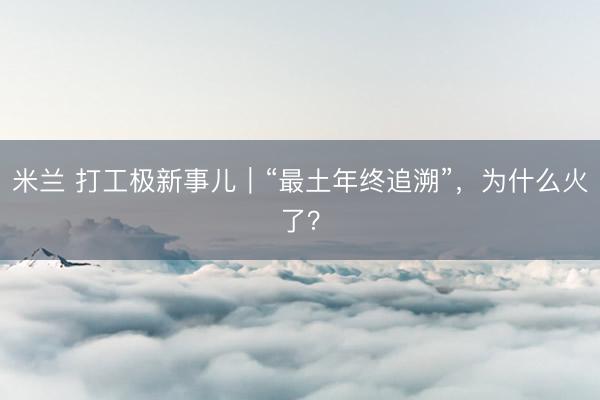 米兰 打工极新事儿｜“最土年终追溯”，为什么火了？
