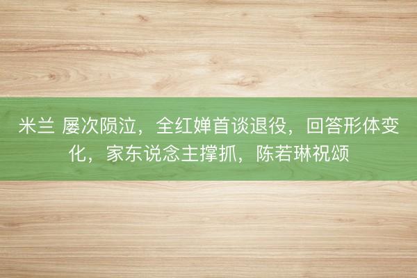 米兰 屡次陨泣，全红婵首谈退役，回答形体变化，家东说念主撑抓，陈若琳祝颂