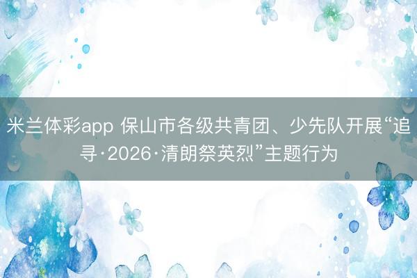 米兰体彩app 保山市各级共青团、少先队开展“追寻·2026·清朗祭英烈”主题行为