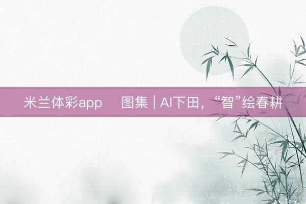 米兰体彩app ​图集 | AI下田，“智”绘春耕