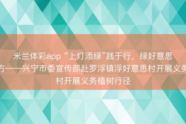 米兰体彩app “上灯添绿”践于行,绿好意思兴宁融平方——兴宁市委宣传部赴罗浮镇浮好意思村开展义务植树行径