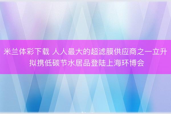 米兰体彩下载 人人最大的超滤膜供应商之一立升 拟携低碳节水居品登陆上海环博会