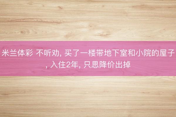 米兰体彩 不听劝， 买了一楼带地下室和小院的屋子， 入住2年， 只思降价出掉