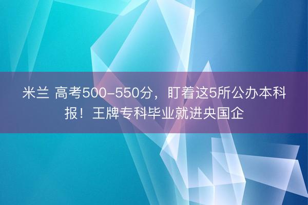 米兰 高考500-550分，盯着这5所公办本科报！王牌专科毕业就进央国企