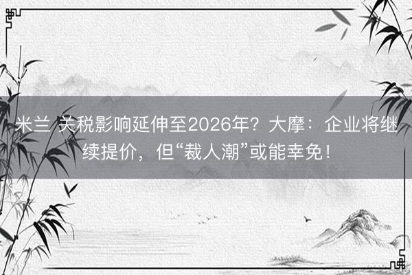 米兰 关税影响延伸至2026年？大摩：企业将继续提价，但“裁人潮”或能幸免！