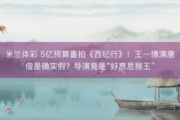 米兰体彩 5亿预算重拍《西纪行》！王一博演唐僧是确实假？导演竟是“好意思猴王”
