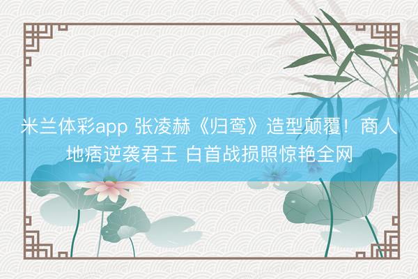 米兰体彩app 张凌赫《归鸾》造型颠覆！商人地痞逆袭君王 白首战损照惊艳全网