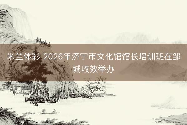 米兰体彩 2026年济宁市文化馆馆长培训班在邹城收效举办