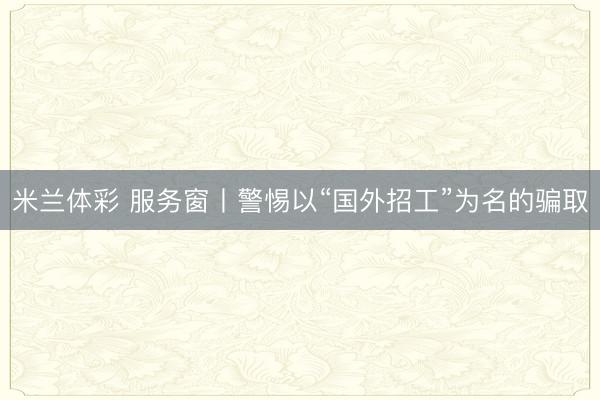 米兰体彩 服务窗丨警惕以“国外招工”为名的骗取