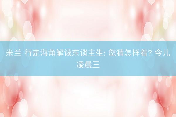 米兰 行走海角解读东谈主生: 您猜怎样着? 今儿凌晨三